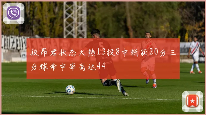 段昂君状态火热13投8中斩获20分三分球命中率高达44