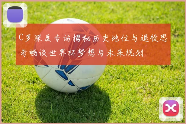 C罗深度专访揭秘历史地位与退役思考畅谈世界杯梦想与未来规划