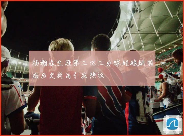 杨瀚森生涯第三记三分球超越姚明成历史新高引发热议