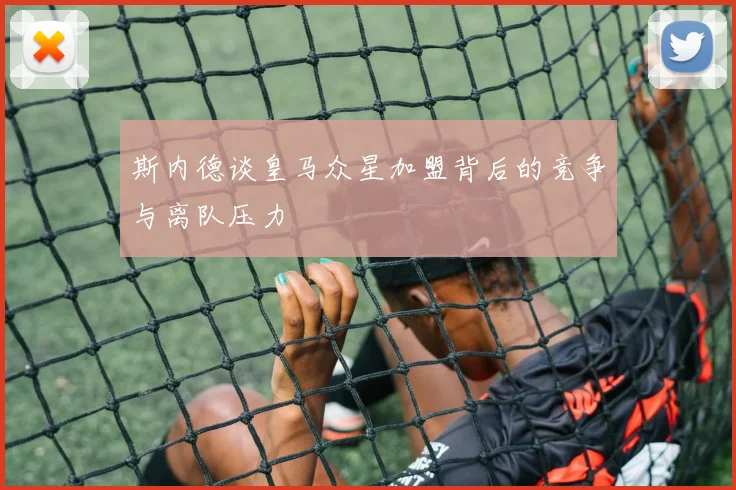 斯内德谈皇马众星加盟背后的竞争与离队压力