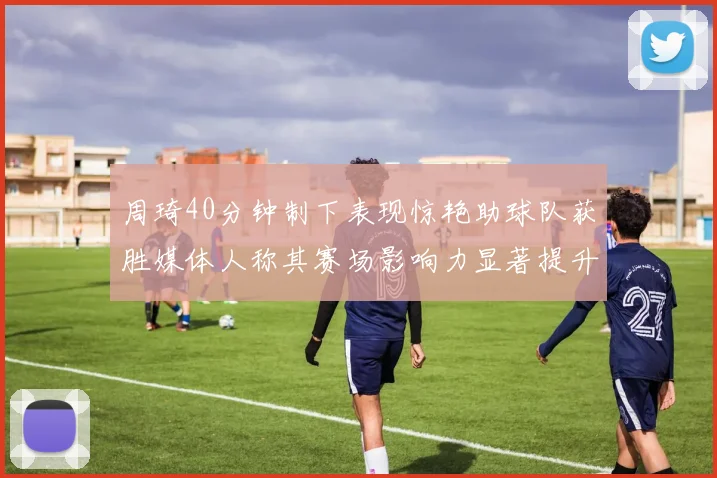 周琦40分钟制下表现惊艳助球队获胜媒体人称其赛场影响力显著提升