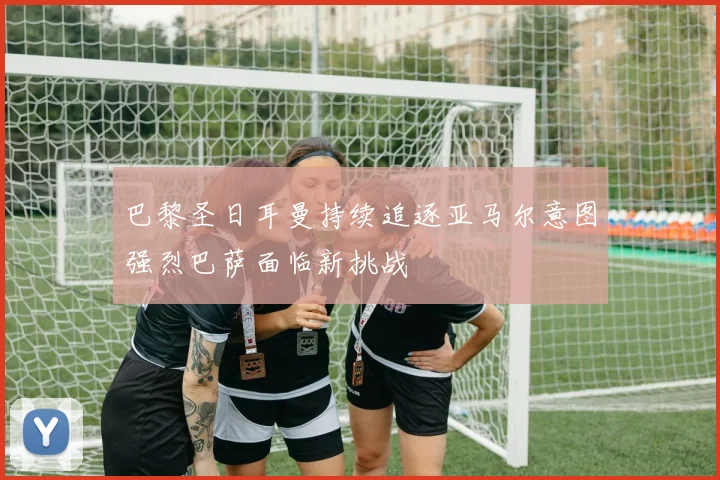 巴黎圣日耳曼持续追逐亚马尔意图强烈巴萨面临新挑战