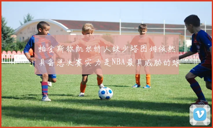 帕金斯称凯尔特人缺少塔图姆依然具备总决赛实力是NBA最具威胁的球队