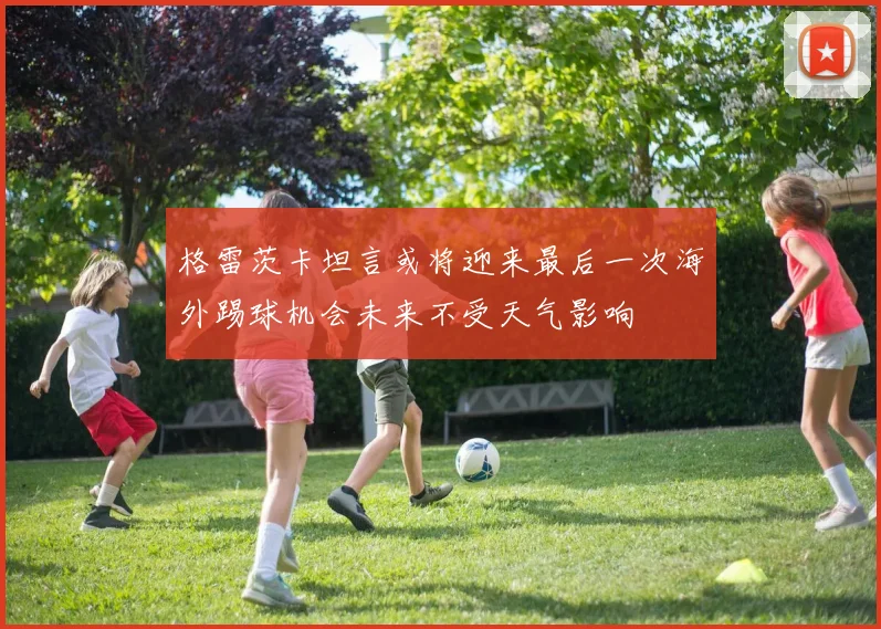 格雷茨卡坦言或将迎来最后一次海外踢球机会未来不受天气影响