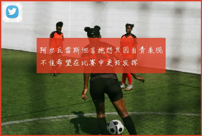 阿尔瓦雷斯坦言抱怨只因自责表现不佳希望在比赛中更好发挥