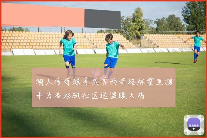 湖人传奇球员武贾西奇格林霍里携手为洛杉矶社区送温暖火鸡