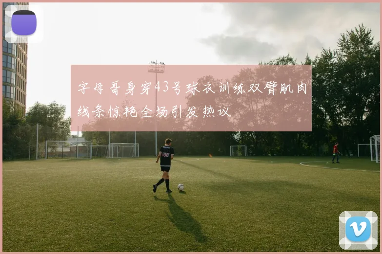 字母哥身穿43号球衣训练双臂肌肉线条惊艳全场引发热议