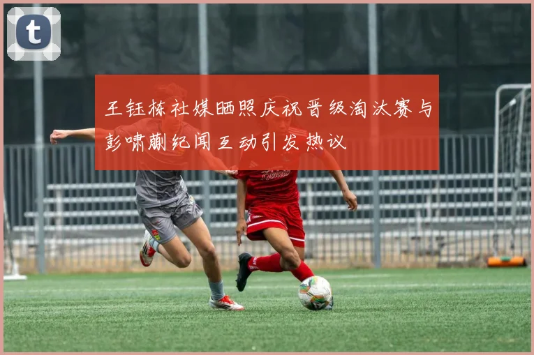 王钰栋社媒晒照庆祝晋级淘汰赛与彭啸蒯纪闻互动引发热议