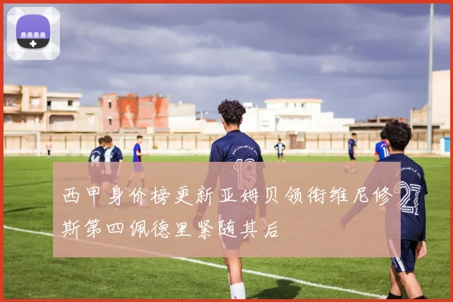 西甲身价榜更新亚姆贝领衔维尼修斯第四佩德里紧随其后