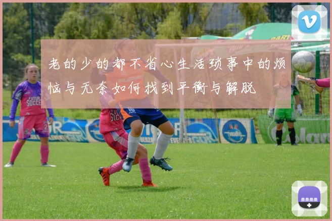 老的少的都不省心生活琐事中的烦恼与无奈如何找到平衡与解脱