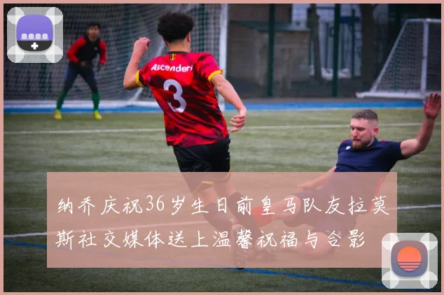 纳乔庆祝36岁生日前皇马队友拉莫斯社交媒体送上温馨祝福与合影
