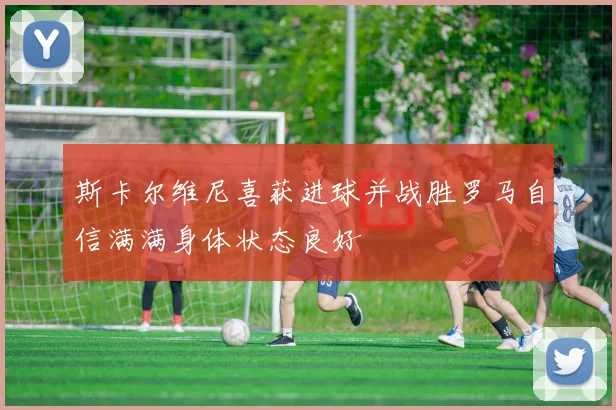 斯卡尔维尼喜获进球并战胜罗马自信满满身体状态良好