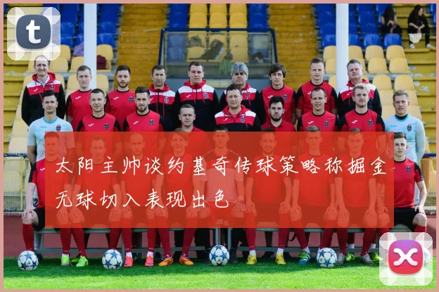 太阳主帅谈约基奇传球策略称掘金无球切入表现出色