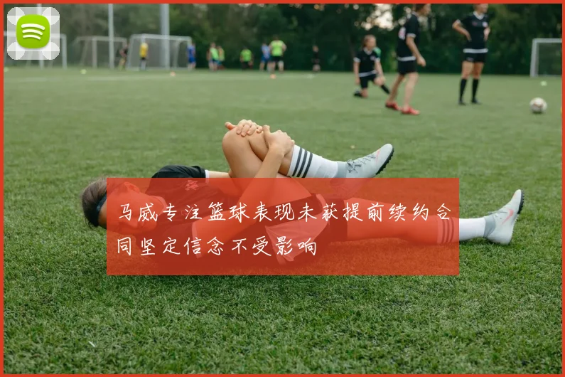 马威专注篮球表现未获提前续约合同坚定信念不受影响