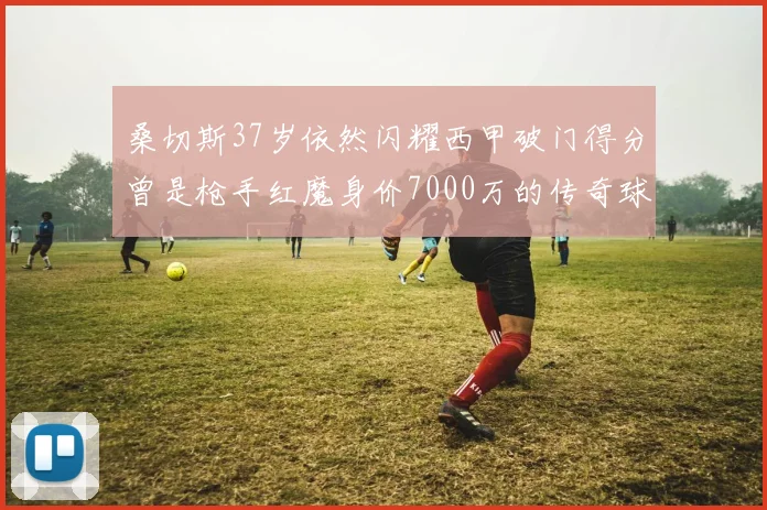 桑切斯37岁依然闪耀西甲破门得分曾是枪手红魔身价7000万的传奇球星