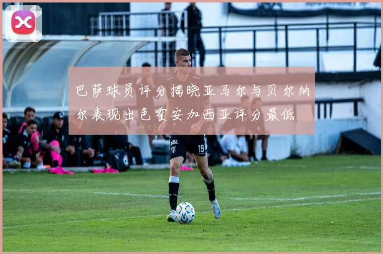 巴萨球员评分揭晓亚马尔与贝尔纳尔表现出色霍安加西亚评分最低
