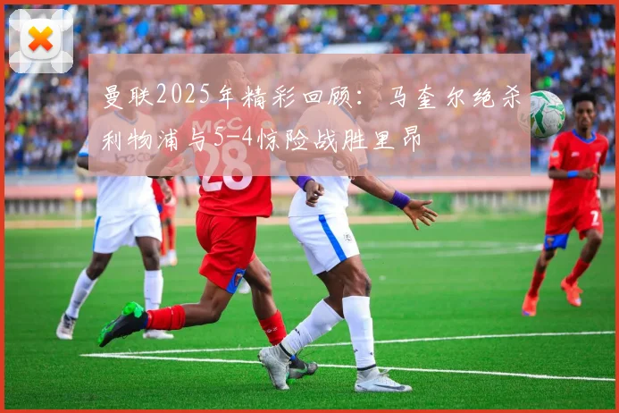 曼联2025年精彩回顾：马奎尔绝杀利物浦与5-4惊险战胜里昂