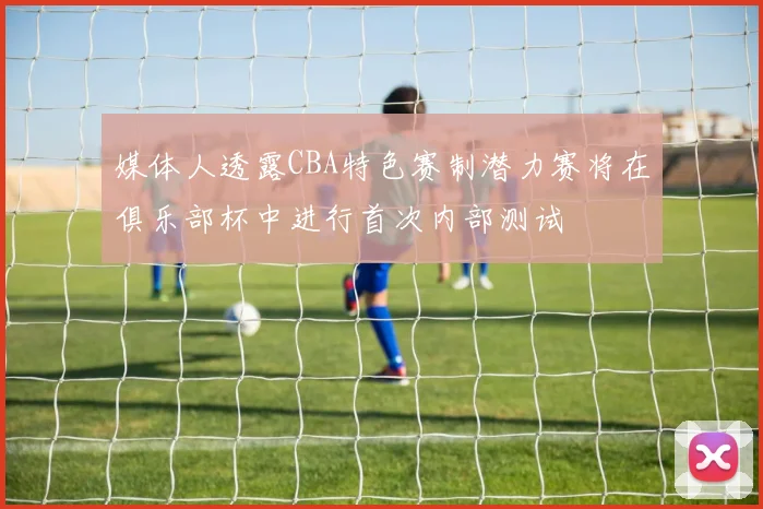 媒体人透露CBA特色赛制潜力赛将在俱乐部杯中进行首次内部测试