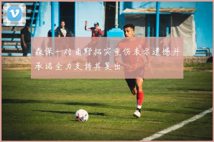 森保一对南野拓实重伤表示遗憾并承诺全力支持其复出