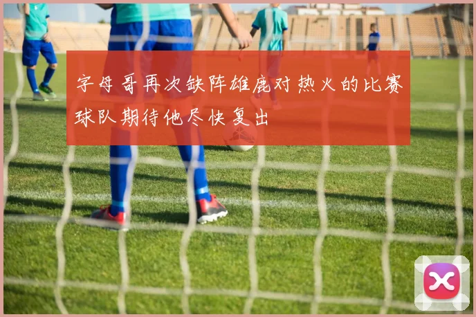 字母哥再次缺阵雄鹿对热火的比赛球队期待他尽快复出