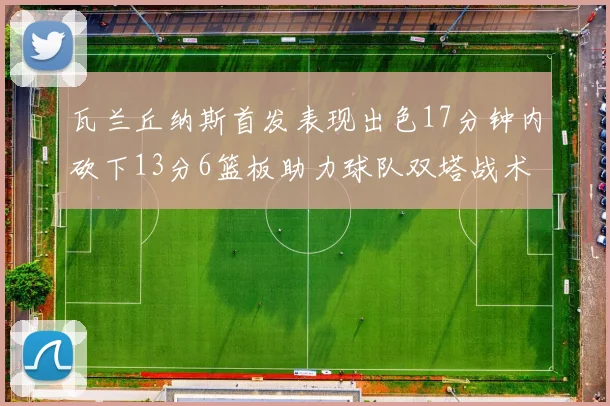 瓦兰丘纳斯首发表现出色17分钟内砍下13分6篮板助力球队双塔战术