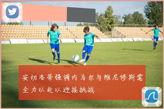 安切洛蒂强调内马尔与维尼修斯需全力以赴以迎接挑战