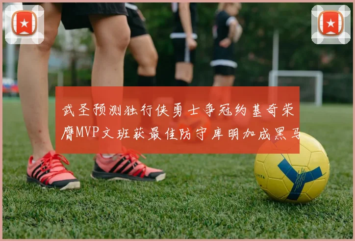 武圣预测独行侠勇士争冠约基奇荣膺MVP文班获最佳防守库明加成黑马赢家