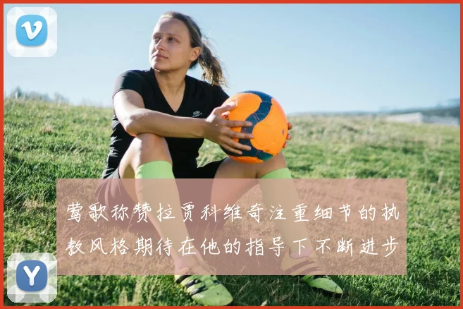 莺歌称赞拉贾科维奇注重细节的执教风格期待在他的指导下不断进步