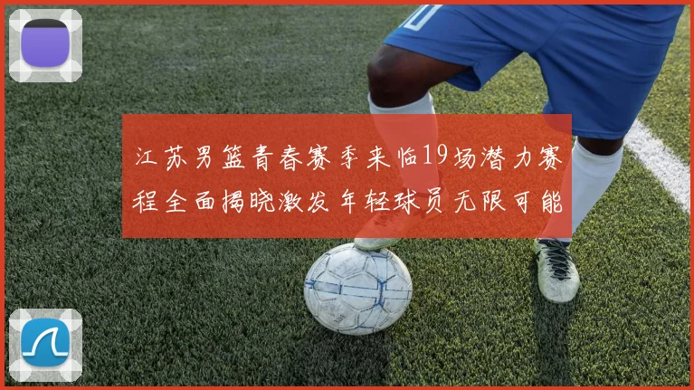 江苏男篮青春赛季来临19场潜力赛程全面揭晓激发年轻球员无限可能