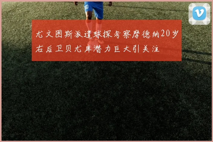 尤文图斯派遣球探考察摩德纳20岁右后卫贝尤库潜力巨大引关注